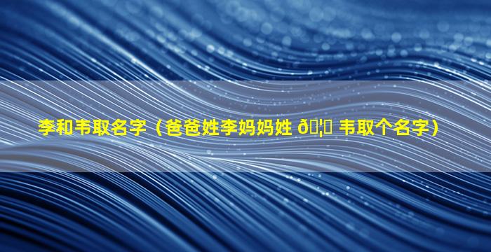 李和韦取名字（爸爸姓李妈妈姓 🦁 韦取个名字）